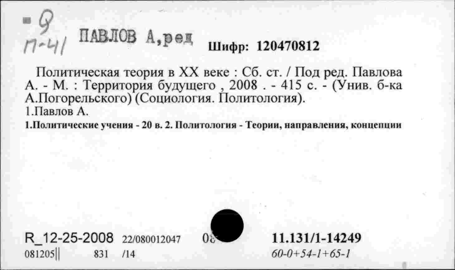 ﻿•9
П'Ч/
ПАВЛОВ А,ред
Шифр: 120470812
Политическая теория в XX веке : Сб. ст. / Под ред. Павлова А. - М. : Территория будущего , 2008 . - 415 с. - (Унив. б-ка А.Погорельского) (Социология. Политология).
1.Павлов А.
1.Политические учения - 20 в. 2. Политология - Теории, направления, концепции
И_12-25-2008 22/080012047
081205Ц	831 /14
11.131/1-14249
60-0+54-1+65-1